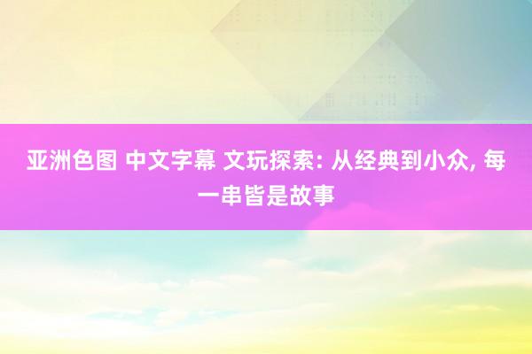 亚洲色图 中文字幕 文玩探索: 从经典到小众， 每一串皆是故事