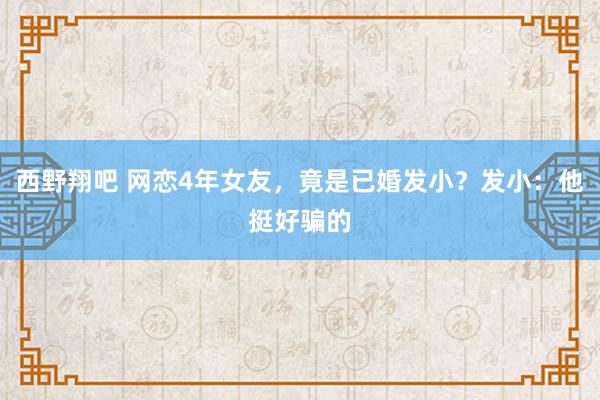 西野翔吧 网恋4年女友，竟是已婚发小？发小：他挺好骗的