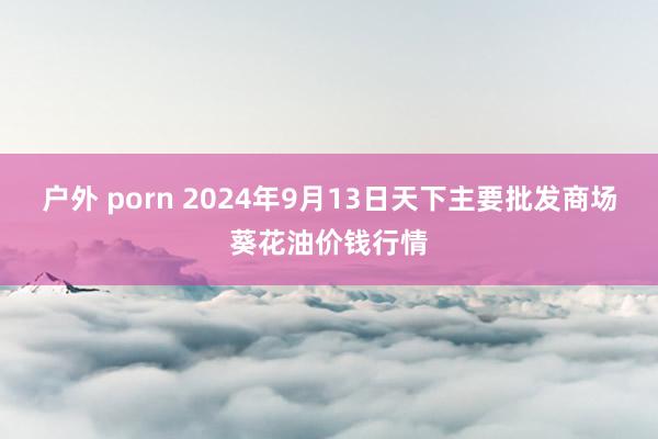 户外 porn 2024年9月13日天下主要批发商场葵花油价钱行情