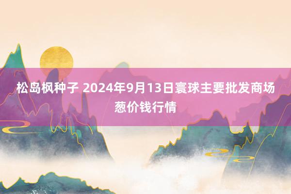 松岛枫种子 2024年9月13日寰球主要批发商场葱价钱行情