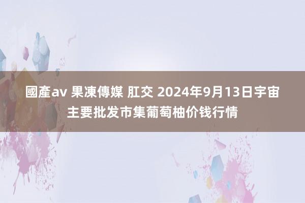 國產av 果凍傳媒 肛交 2024年9月13日宇宙主要批发市集葡萄柚价钱行情