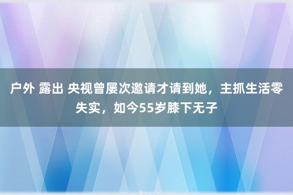 户外 露出 央视曾屡次邀请才请到她，主抓生活零失实，如今55岁膝下无子