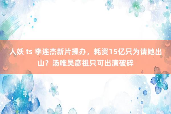 人妖 ts 李连杰新片操办，耗资15亿只为请她出山？汤唯吴彦祖只可出演破碎