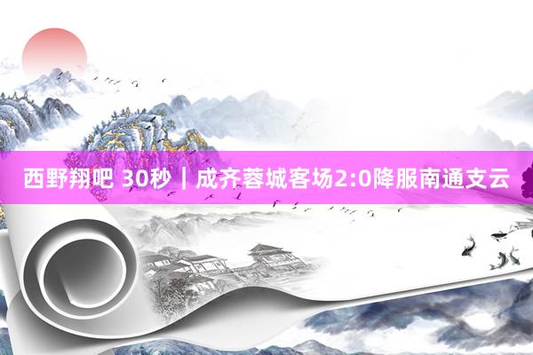 西野翔吧 30秒｜成齐蓉城客场2:0降服南通支云