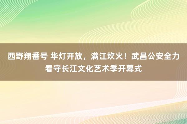 西野翔番号 华灯开放，满江炊火！武昌公安全力看守长江文化艺术季开幕式