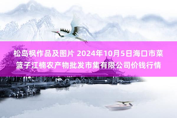 松岛枫作品及图片 2024年10月5日海口市菜篮子江楠农产物批发市集有限公司价钱行情