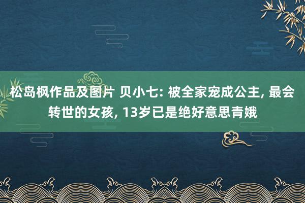 松岛枫作品及图片 贝小七: 被全家宠成公主， 最会转世的女孩， 13岁已是绝好意思青娥