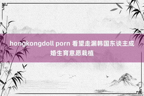 hongkongdoll porn 看望走漏韩国东谈主成婚生育意愿栽植