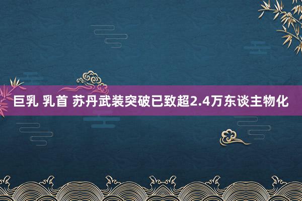 巨乳 乳首 苏丹武装突破已致超2.4万东谈主物化