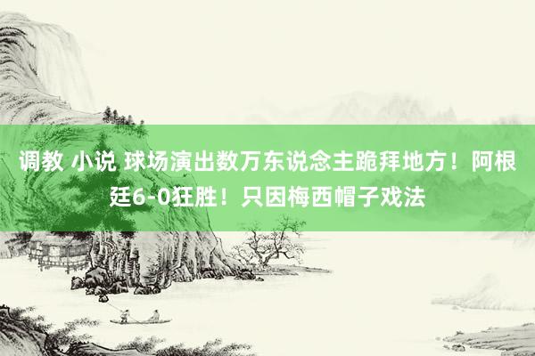 调教 小说 球场演出数万东说念主跪拜地方！阿根廷6-0狂胜！只因梅西帽子戏法