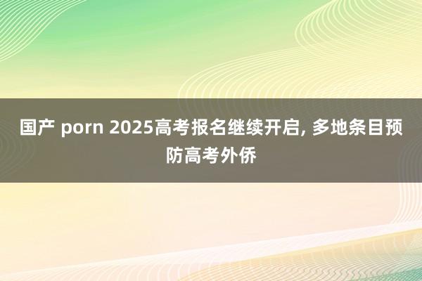 国产 porn 2025高考报名继续开启， 多地条目预防高考外侨