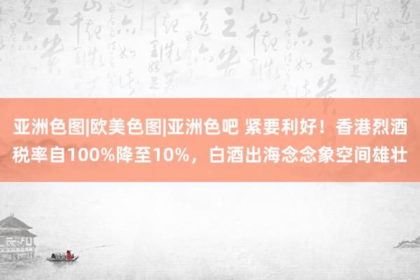 亚洲色图|欧美色图|亚洲色吧 紧要利好！香港烈酒税率自100%降至10%，白酒出海念念象空间雄壮