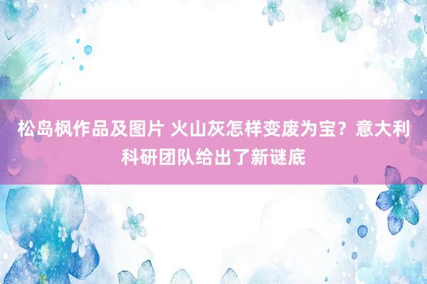 松岛枫作品及图片 火山灰怎样变废为宝？意大利科研团队给出了新谜底