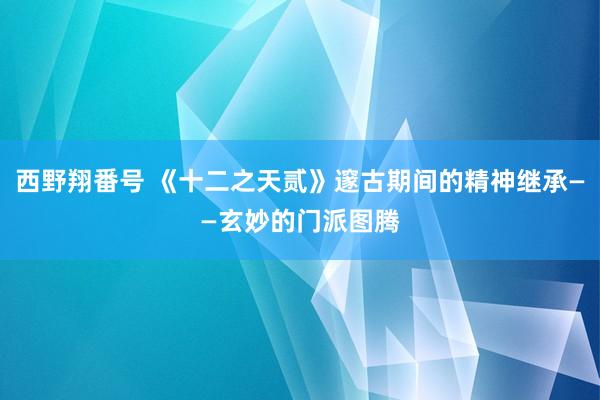 西野翔番号 《十二之天贰》邃古期间的精神继承——玄妙的门派图腾