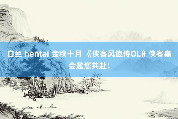 白丝 hentai 金秋十月 《侠客风浪传OL》侠客嘉会邀您共赴！