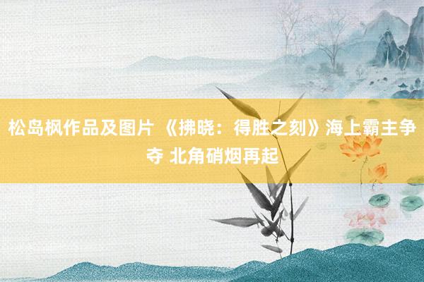 松岛枫作品及图片 《拂晓：得胜之刻》海上霸主争夺 北角硝烟再起