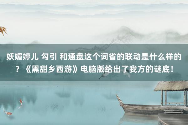 妖媚婷儿 勾引 和通盘这个词省的联动是什么样的？《黑甜乡西游》电脑版给出了我方的谜底！