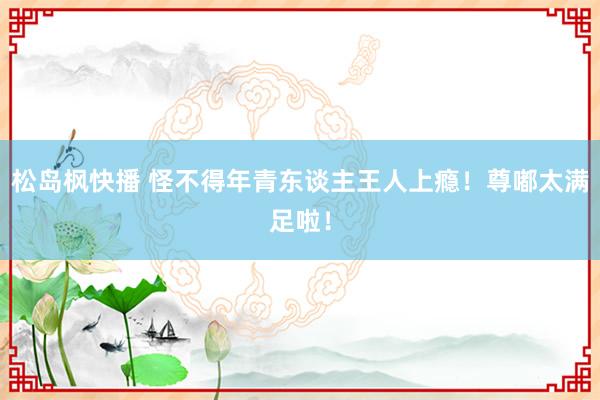 松岛枫快播 怪不得年青东谈主王人上瘾！尊嘟太满足啦！