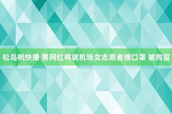 松岛枫快播 男网红将就机场女志愿者摘口罩 被拘留