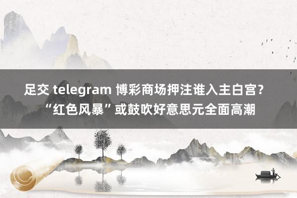 足交 telegram 博彩商场押注谁入主白宫？ “红色风暴”或鼓吹好意思元全面高潮