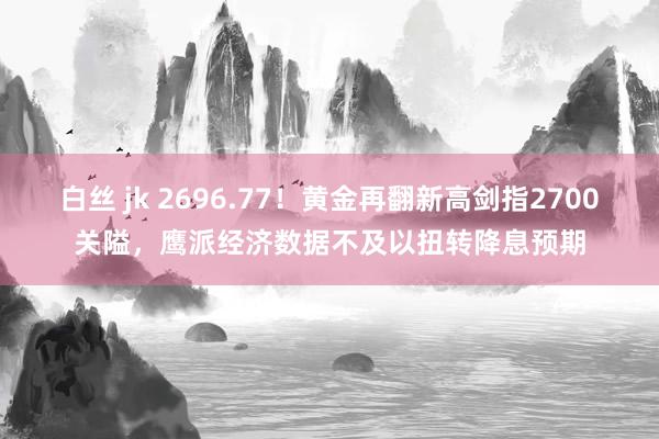 白丝 jk 2696.77！黄金再翻新高剑指2700关隘，鹰派经济数据不及以扭转降息预期