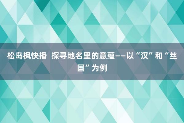 松岛枫快播  探寻地名里的意蕴——以“汉”和“丝国”为例