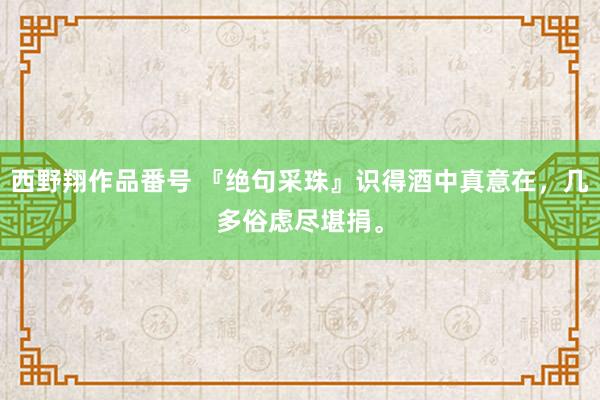 西野翔作品番号 『绝句采珠』识得酒中真意在，几多俗虑尽堪捐。