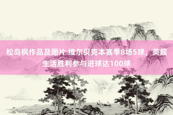 松岛枫作品及图片 维尔贝克本赛季8场5球，英超生活胜利参与进球达100球