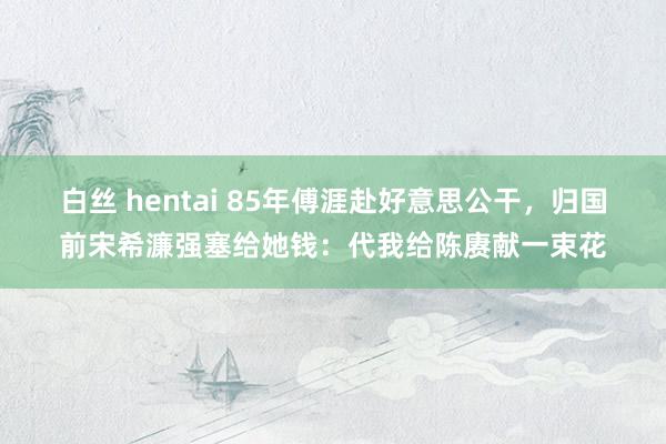 白丝 hentai 85年傅涯赴好意思公干，归国前宋希濂强塞给她钱：代我给陈赓献一束花