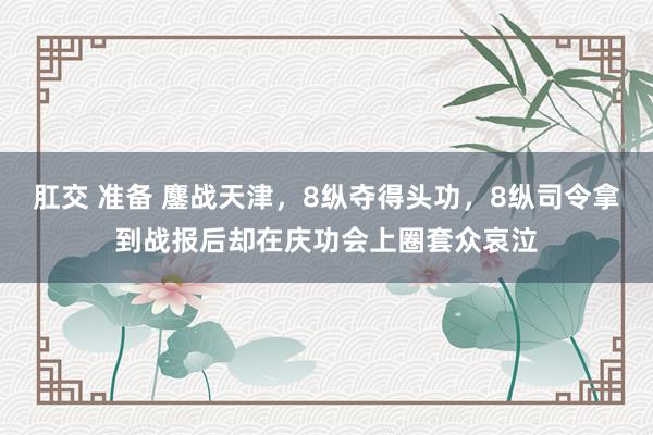 肛交 准备 鏖战天津，8纵夺得头功，8纵司令拿到战报后却在庆功会上圈套众哀泣