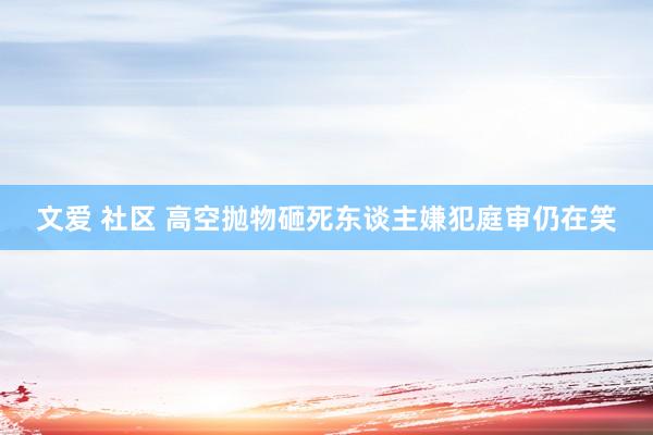 文爱 社区 高空抛物砸死东谈主嫌犯庭审仍在笑