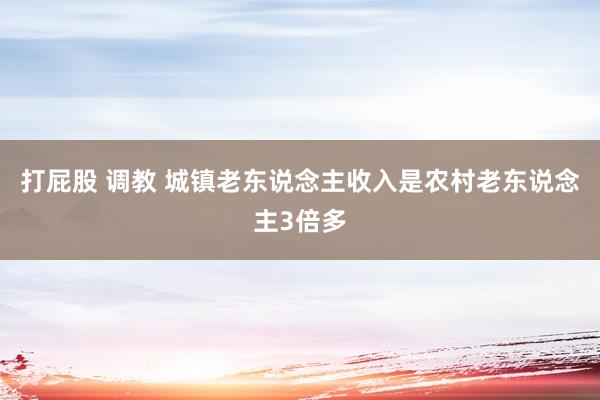 打屁股 调教 城镇老东说念主收入是农村老东说念主3倍多