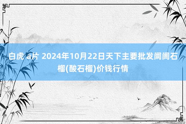 白虎 a片 2024年10月22日天下主要批发阛阓石榴(酸石榴)价钱行情