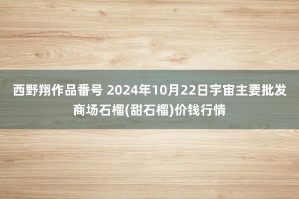 西野翔作品番号 2024年10月22日宇宙主要批发商场石榴(甜石榴)价钱行情