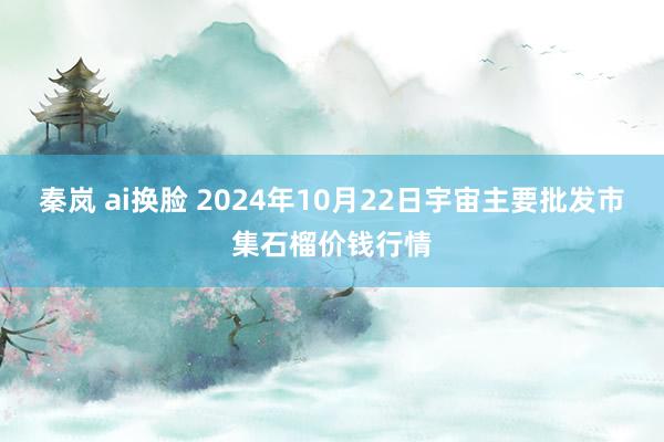 秦岚 ai换脸 2024年10月22日宇宙主要批发市集石榴价钱行情