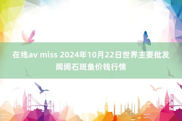 在线av miss 2024年10月22日世界主要批发阛阓石斑鱼价钱行情