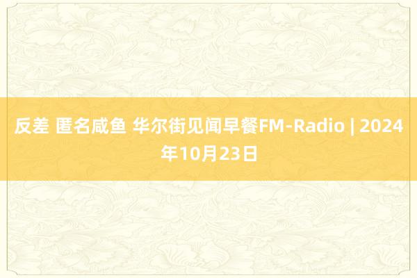 反差 匿名咸鱼 华尔街见闻早餐FM-Radio | 2024年10月23日