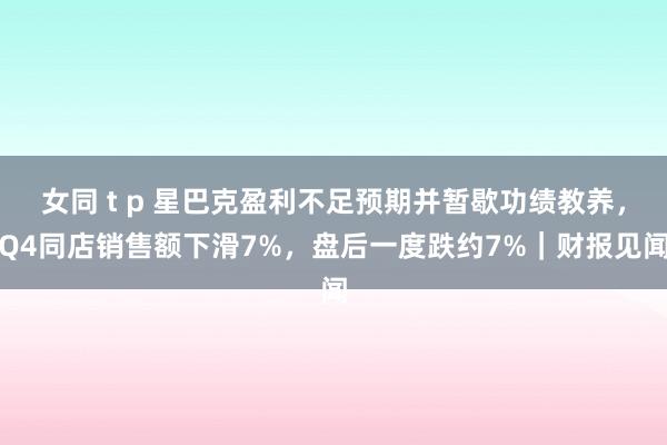 女同 t p 星巴克盈利不足预期并暂歇功绩教养，Q4同店销售额下滑7%，盘后一度跌约7%｜财报见闻