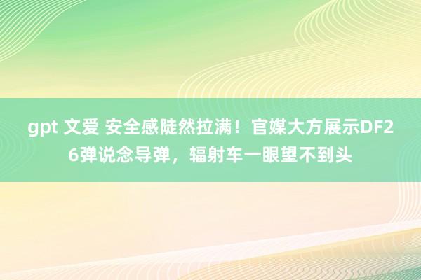 gpt 文爱 安全感陡然拉满！官媒大方展示DF26弹说念导弹，辐射车一眼望不到头