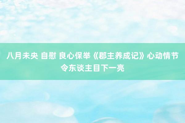 八月未央 自慰 良心保举《郡主养成记》心动情节令东谈主目下一亮