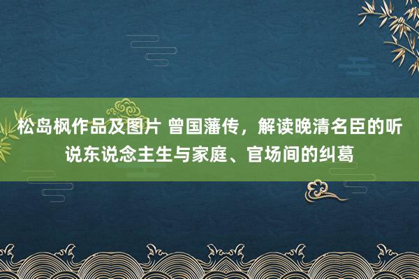 松岛枫作品及图片 曾国藩传，解读晚清名臣的听说东说念主生与家庭、官场间的纠葛