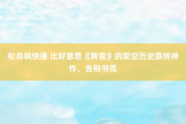 松岛枫快播 比好意思《隋蛮》的架空历史霸榜神作，告别书荒