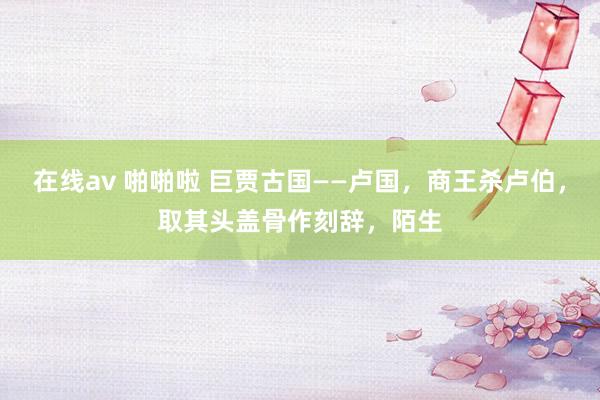 在线av 啪啪啦 巨贾古国——卢国，商王杀卢伯，取其头盖骨作刻辞，陌生