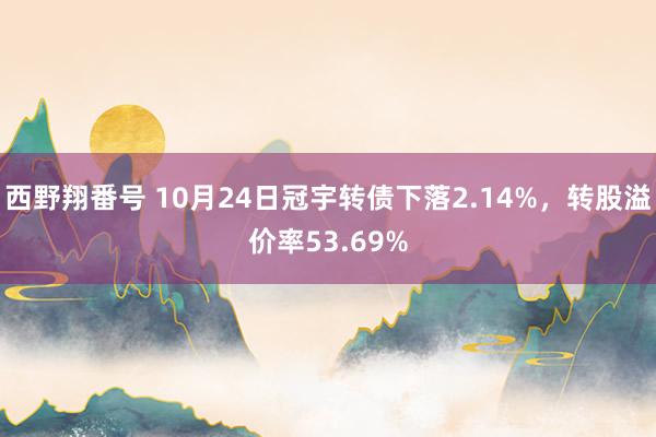 西野翔番号 10月24日冠宇转债下落2.14%，转股溢价率53.69%