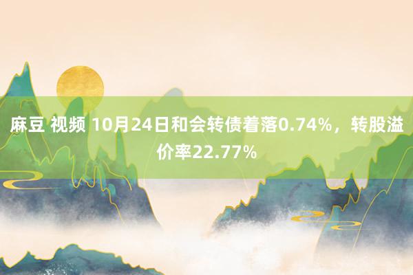 麻豆 视频 10月24日和会转债着落0.74%，转股溢价率22.77%