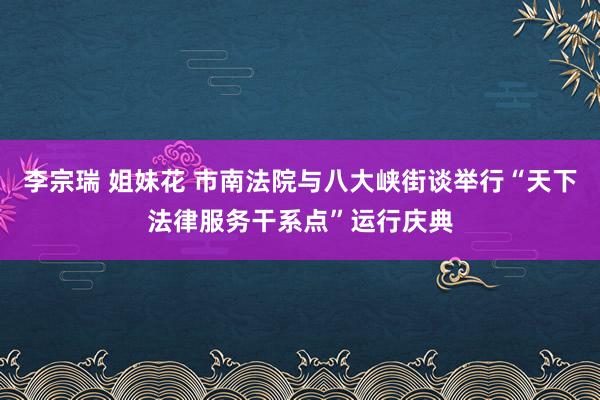 李宗瑞 姐妹花 市南法院与八大峡街谈举行“天下法律服务干系点”运行庆典