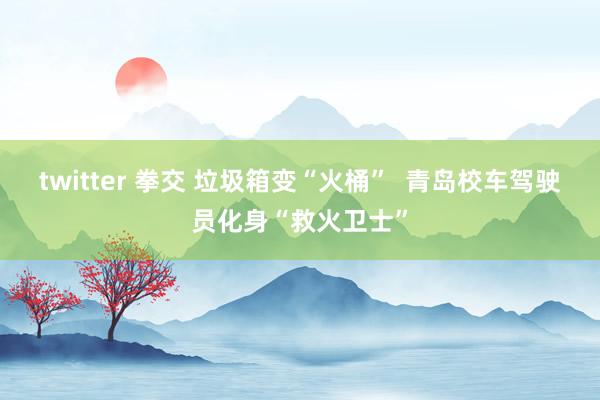 twitter 拳交 垃圾箱变“火桶”  青岛校车驾驶员化身“救火卫士”