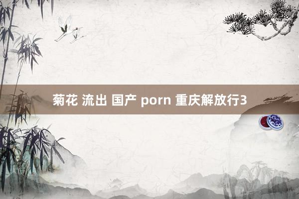 菊花 流出 国产 porn 重庆解放行3