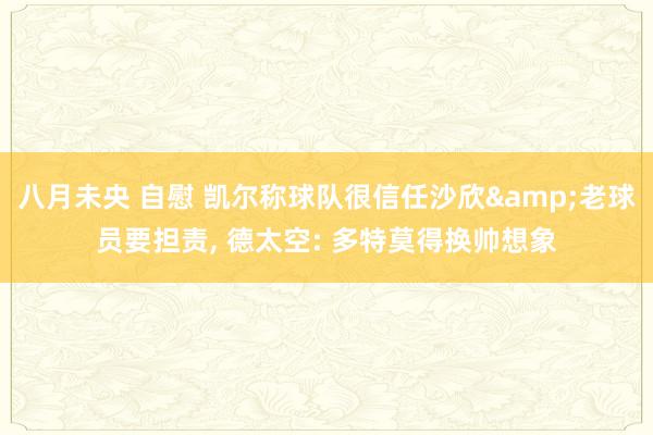 八月未央 自慰 凯尔称球队很信任沙欣&老球员要担责， 德太空: 多特莫得换帅想象