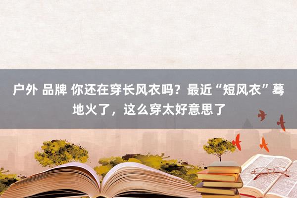 户外 品牌 你还在穿长风衣吗？最近“短风衣”蓦地火了，这么穿太好意思了